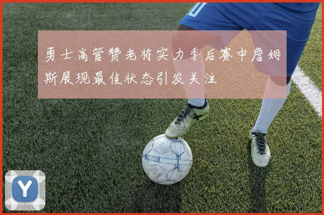 勇士高管赞老将实力季后赛中詹姆斯展现最佳状态引发关注