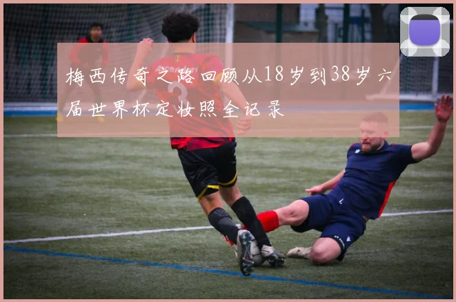梅西传奇之路回顾从18岁到38岁六届世界杯定妆照全记录