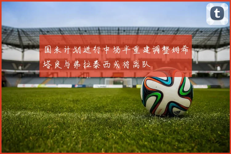 国米计划进行中场半重建调整姆希塔良与弗拉泰西或将离队