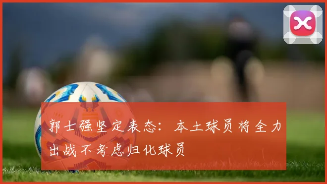 郭士强坚定表态：本土球员将全力出战不考虑归化球员