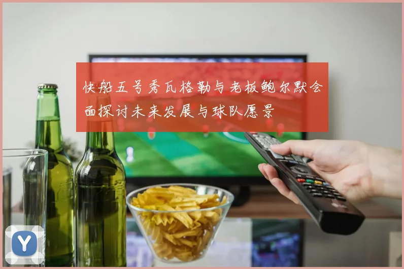 快船五号秀瓦格勒与老板鲍尔默会面探讨未来发展与球队愿景