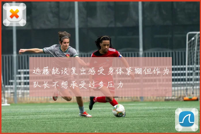 远藤航谈复出感受身体紧绷但作为队长不想承受过多压力