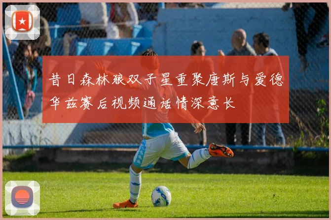 昔日森林狼双子星重聚唐斯与爱德华兹赛后视频通话情深意长