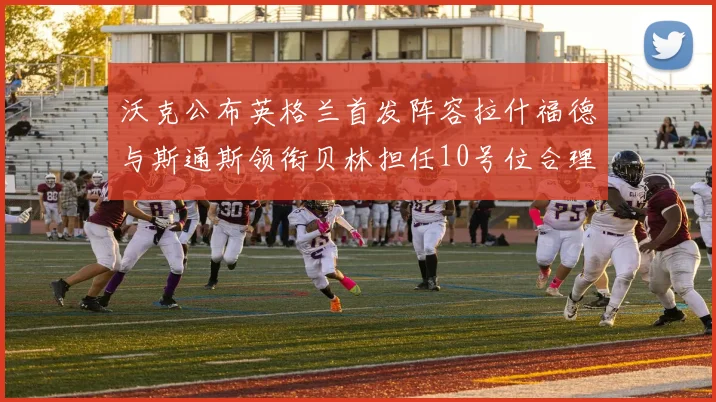 沃克公布英格兰首发阵容拉什福德与斯通斯领衔贝林担任10号位合理性分析