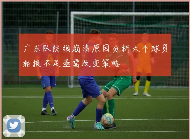 广东队防线崩溃原因分析大个球员轮换不足亟需改变策略