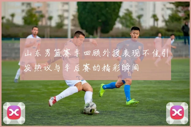 山东男篮赛季回顾外援表现不佳引发热议与季后赛的精彩瞬间