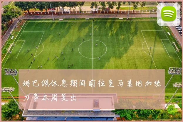 姆巴佩休息期间前往皇马基地加练力争本周复出