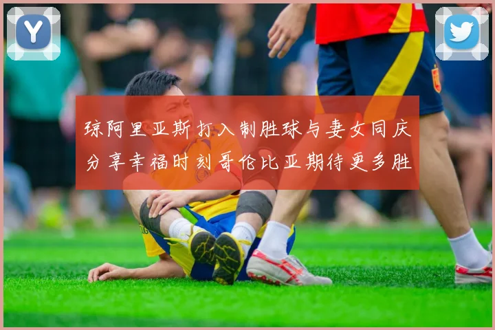 琼阿里亚斯打入制胜球与妻女同庆分享幸福时刻哥伦比亚期待更多胜利