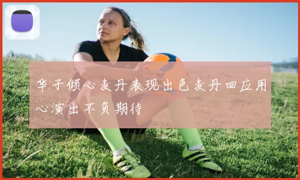 华子倾心麦丹表现出色麦丹回应用心演出不负期待