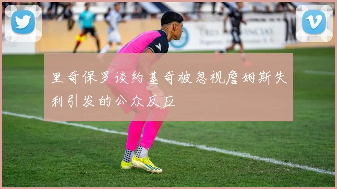 里奇保罗谈约基奇被忽视詹姆斯失利引发的公众反应