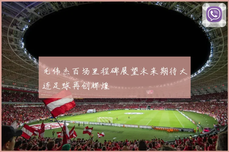 毛伟杰百场里程碑展望未来期待大连足球再创辉煌