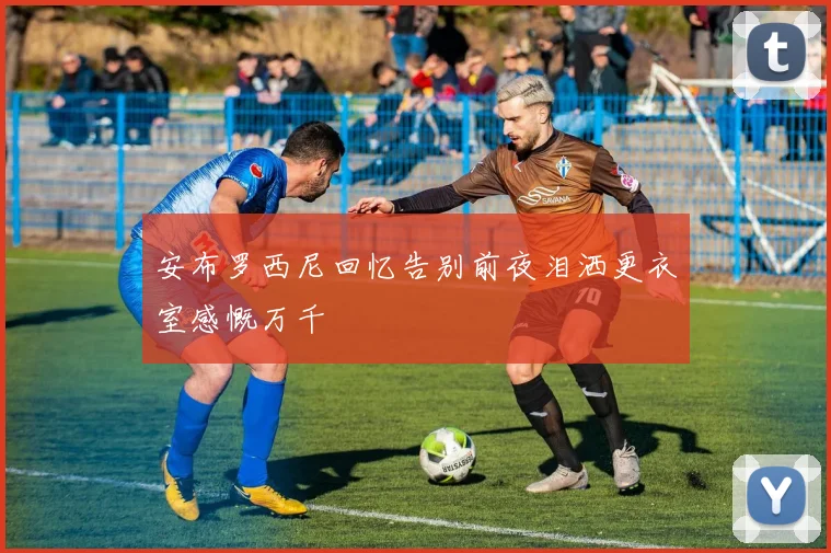 安布罗西尼回忆告别前夜泪洒更衣室感慨万千