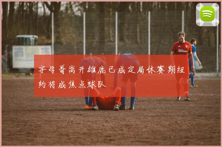字母哥离开雄鹿已成定局休赛期纽约将成焦点球队