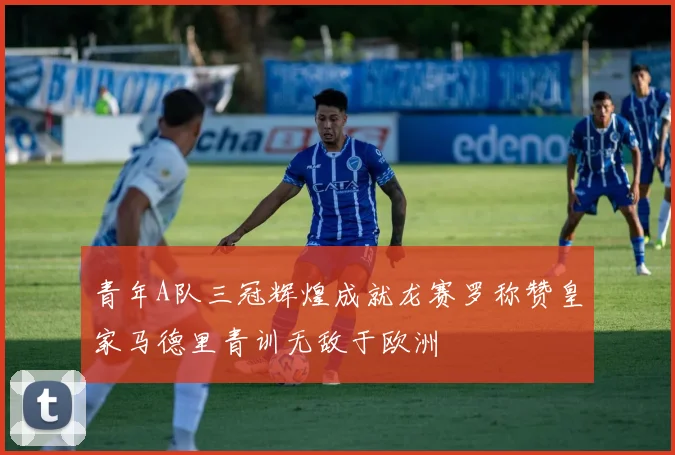 青年A队三冠辉煌成就龙赛罗称赞皇家马德里青训无敌于欧洲
