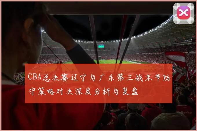 CBA总决赛辽宁与广东第三战末节防守策略对决深度分析与复盘