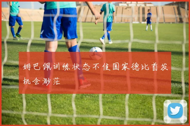 姆巴佩训练状态不佳国家德比首发机会渺茫