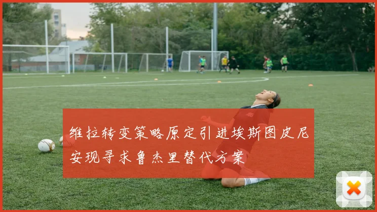 维拉转变策略原定引进埃斯图皮尼安现寻求鲁杰里替代方案