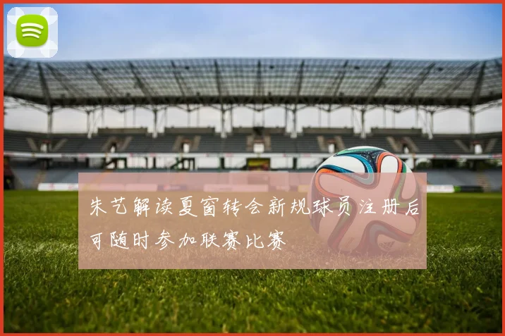 朱艺解读夏窗转会新规球员注册后可随时参加联赛比赛