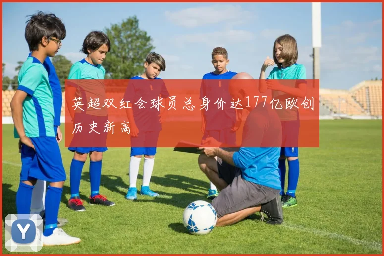 英超双红会球员总身价达177亿欧创历史新高