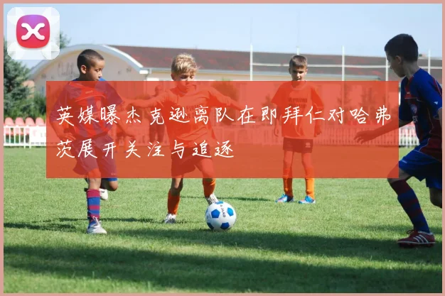 英媒曝杰克逊离队在即拜仁对哈弗茨展开关注与追逐