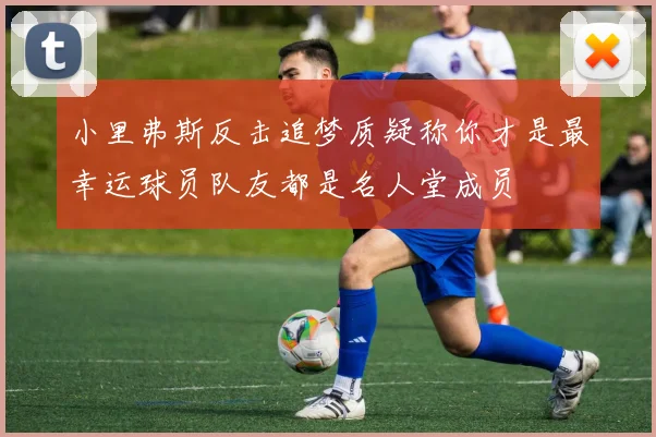 小里弗斯反击追梦质疑称你才是最幸运球员队友都是名人堂成员