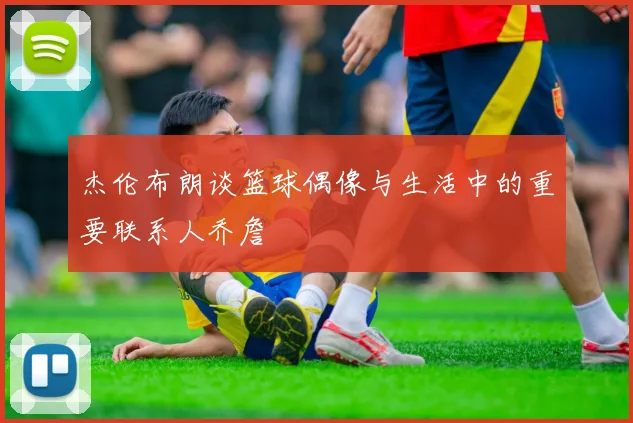 杰伦布朗谈篮球偶像与生活中的重要联系人乔詹