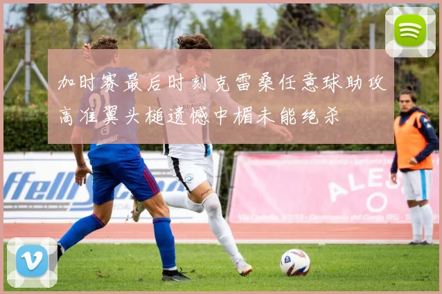 加时赛最后时刻克雷桑任意球助攻高准翼头槌遗憾中楣未能绝杀