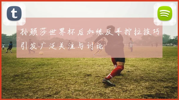 孙颖莎世界杯后加练反手拧拉技巧引发广泛关注与讨论