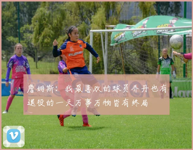 詹姆斯：我最喜欢的球员乔丹也有退役的一天万事万物皆有终局