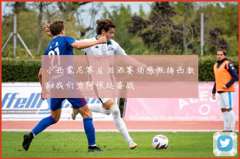 小西蒙尼赛后泪洒赛场感慨梅西激励我们为阿根廷奋战