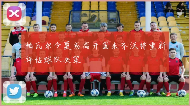 帕瓦尔今夏或离开国米齐沃将重新评估球队决策